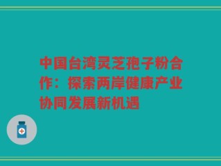 中国台湾灵芝孢子粉合作：探索两岸健康产业协同发展新机遇