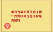 电视台卖的灵芝孢子粉？乔秀红灵芝孢子粉是真的吗