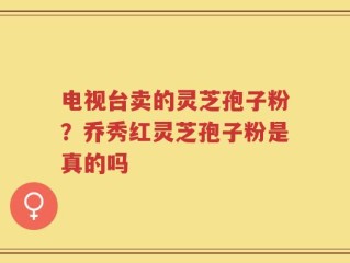 电视台卖的灵芝孢子粉？乔秀红灵芝孢子粉是真的吗