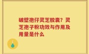 破壁孢仔灵芝胶囊？灵芝孢子粉功效与作用及用量是什么
