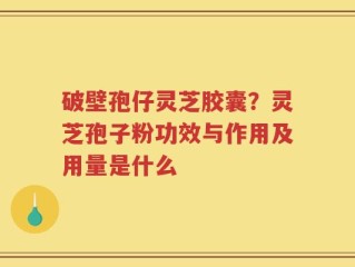 破壁孢仔灵芝胶囊？灵芝孢子粉功效与作用及用量是什么