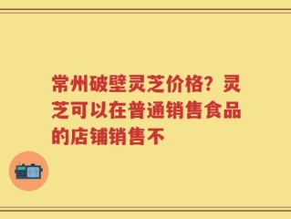常州破壁灵芝价格？灵芝可以在普通销售食品的店铺销售不