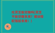 吃灵芝能空腹吗(灵芝不能空腹食用？建议搭配饭后食用！)