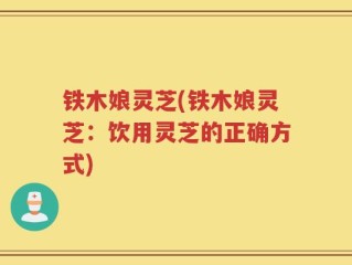 铁木娘灵芝(铁木娘灵芝：饮用灵芝的正确方式)