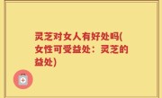 灵芝对女人有好处吗(女性可受益处：灵芝的益处)