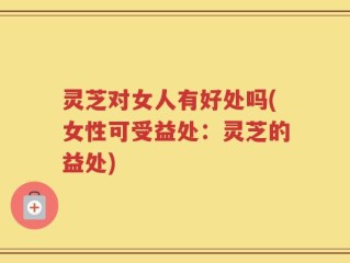 灵芝对女人有好处吗(女性可受益处：灵芝的益处)