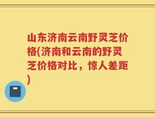 山东济南云南野灵芝价格(济南和云南的野灵芝价格对比，惊人差距)