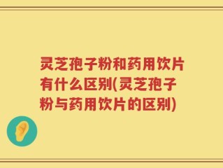 灵芝孢子粉和药用饮片有什么区别(灵芝孢子粉与药用饮片的区别)