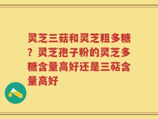 灵芝三菇和灵芝粗多糖？灵芝孢子粉的灵芝多糖含量高好还是三萜含量高好