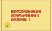 猪蹄灵芝炖汤的做法视频(教你如何做美味猪蹄灵芝炖汤！)