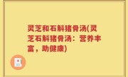 灵芝和石斛猪骨汤(灵芝石斛猪骨汤：营养丰富，助健康)