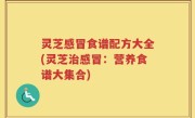 灵芝感冒食谱配方大全(灵芝治感冒：营养食谱大集合)