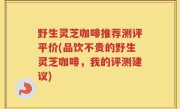野生灵芝咖啡推荐测评平价(品饮不贵的野生灵芝咖啡，我的评测建议)