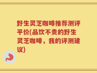 野生灵芝咖啡推荐测评平价(品饮不贵的野生灵芝咖啡，我的评测建议)
