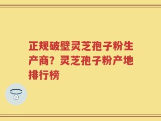 正规破壁灵芝孢子粉生产商？灵芝孢子粉产地排行榜
