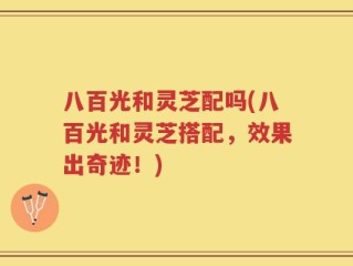 八百光和灵芝配吗(八百光和灵芝搭配，效果出奇迹！)