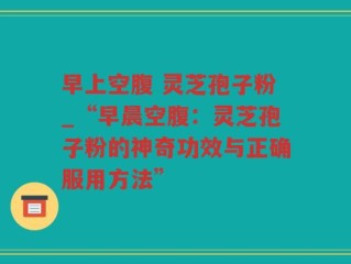 早上空腹 灵芝孢子粉_“早晨空腹：灵芝孢子粉的神奇功效与正确服用方法”