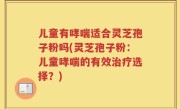 儿童有哮喘适合灵芝孢子粉吗(灵芝孢子粉：儿童哮喘的有效治疗选择？)