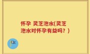 怀孕 灵芝泡水(灵芝泡水对怀孕有益吗？)
