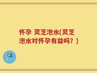 怀孕 灵芝泡水(灵芝泡水对怀孕有益吗？)
