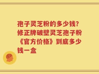 孢子灵芝粉的多少钱？修正牌破壁灵芝孢子粉《官方价格》到底多少钱一盒