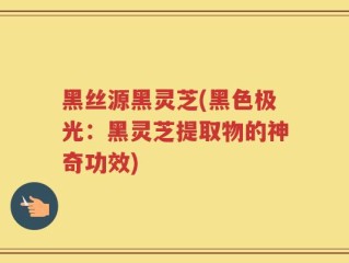 黑丝源黑灵芝(黑色极光：黑灵芝提取物的神奇功效)