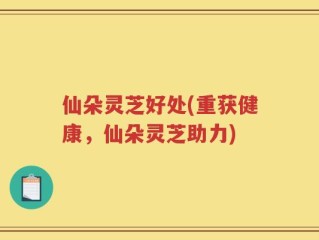 仙朵灵芝好处(重获健康，仙朵灵芝助力)