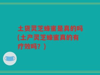 土货灵芝蜂蜜是真的吗(土产灵芝蜂蜜真的有疗效吗？)