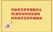 天麻灵芝茯苓猪脑怎么炖(教你如何炖出美味的天麻灵芝茯苓猪脑汤)