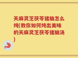 天麻灵芝茯苓猪脑怎么炖(教你如何炖出美味的天麻灵芝茯苓猪脑汤)