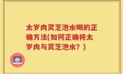 太岁肉灵芝泡水喝的正确方法(如何正确将太岁肉与灵芝泡水？)