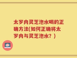 太岁肉灵芝泡水喝的正确方法(如何正确将太岁肉与灵芝泡水？)