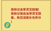 张和记虫草灵芝胶囊(张和记推出虫草灵芝胶囊，助您深度补充养分)