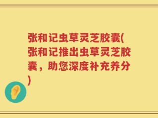 张和记虫草灵芝胶囊(张和记推出虫草灵芝胶囊，助您深度补充养分)