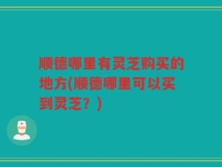 顺德哪里有灵芝购买的地方(顺德哪里可以买到灵芝？)