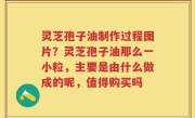 灵芝孢子油制作过程图片？灵芝孢子油那么一小粒，主要是由什么做成的呢，值得购买吗