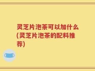 灵芝片泡茶可以加什么(灵芝片泡茶的配料推荐)