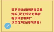 灵芝炖汤调理肠胃效果好吗(灵芝炖汤对肠胃有调理作用吗？ - 以灵芝炖汤调养肠胃)
