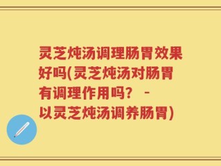 灵芝炖汤调理肠胃效果好吗(灵芝炖汤对肠胃有调理作用吗？ - 以灵芝炖汤调养肠胃)