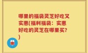 哪里的福袋灵芝好吃又实惠(福利福袋：实惠好吃的灵芝在哪里买？)