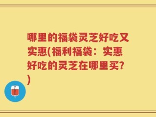 哪里的福袋灵芝好吃又实惠(福利福袋：实惠好吃的灵芝在哪里买？)