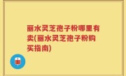 丽水灵芝孢子粉哪里有卖(丽水灵芝孢子粉购买指南)