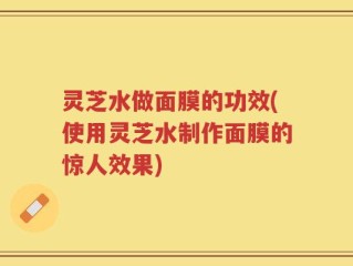 灵芝水做面膜的功效(使用灵芝水制作面膜的惊人效果)