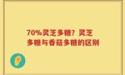70%灵芝多糖？灵芝多糖与香菇多糖的区别