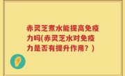 赤灵芝煮水能提高免疫力吗(赤灵芝水对免疫力是否有提升作用？)