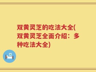双黄灵芝的吃法大全(双黄灵芝全面介绍：多种吃法大全)