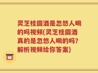 灵芝桂圆酒是忽悠人喝的吗视频(灵芝桂圆酒真的是忽悠人喝的吗？解析视频给你答案)