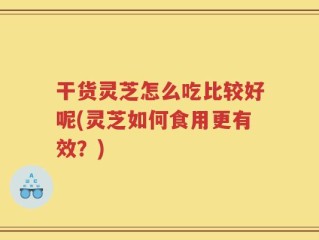 干货灵芝怎么吃比较好呢(灵芝如何食用更有效？)