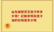 山东破壁灵芝孢子粉多少钱？纪刚老师卖孢子油的价格是多少钱