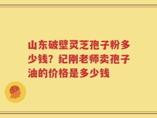 山东破壁灵芝孢子粉多少钱？纪刚老师卖孢子油的价格是多少钱